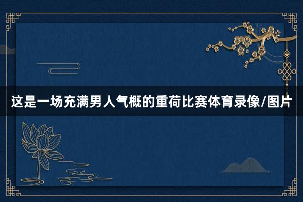 这是一场充满男人气概的重荷比赛体育录像/图片