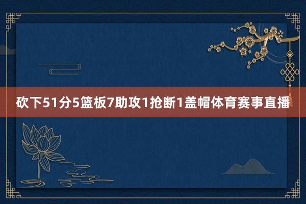 砍下51分5篮板7助攻1抢断1盖帽体育赛事直播