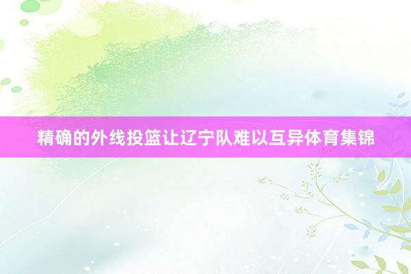 精确的外线投篮让辽宁队难以互异体育集锦