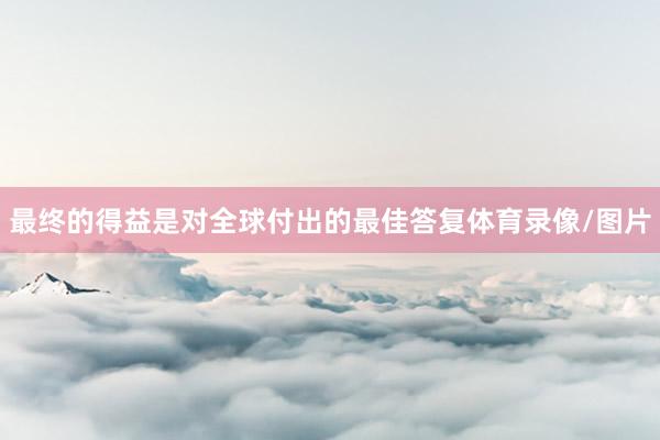 最终的得益是对全球付出的最佳答复体育录像/图片