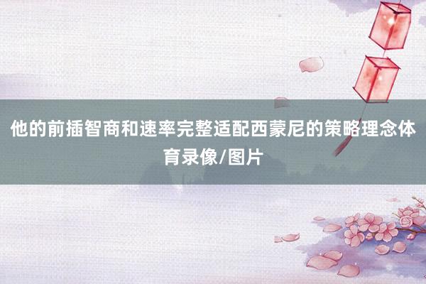 他的前插智商和速率完整适配西蒙尼的策略理念体育录像/图片