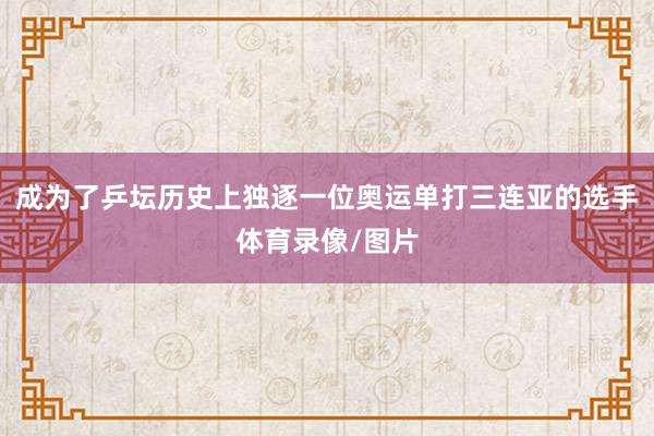 成为了乒坛历史上独逐一位奥运单打三连亚的选手体育录像/图片