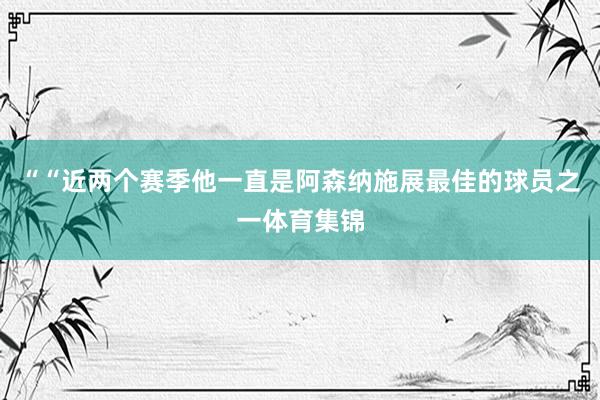 ““近两个赛季他一直是阿森纳施展最佳的球员之一体育集锦