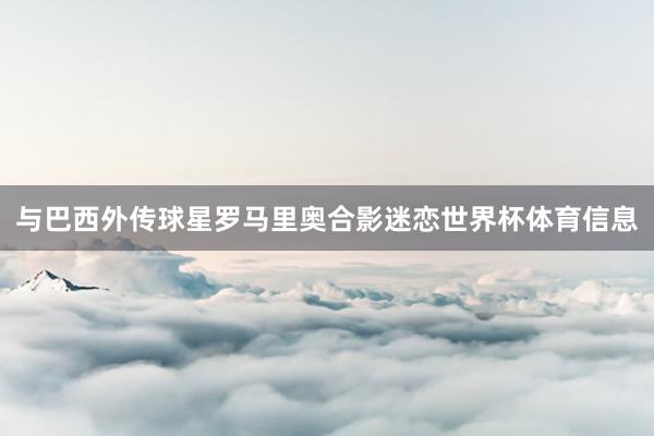 与巴西外传球星罗马里奥合影迷恋世界杯体育信息