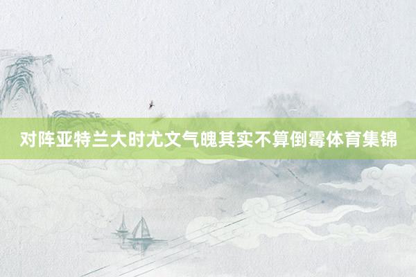 对阵亚特兰大时尤文气魄其实不算倒霉体育集锦