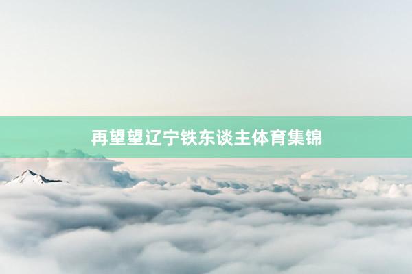 再望望辽宁铁东谈主体育集锦