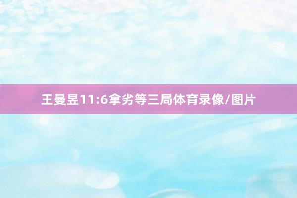 王曼昱11:6拿劣等三局体育录像/图片