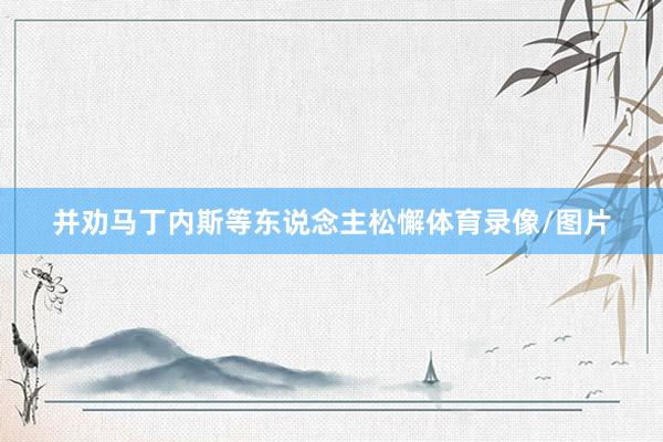 并劝马丁内斯等东说念主松懈体育录像/图片
