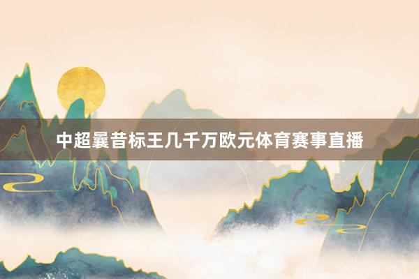 中超曩昔标王几千万欧元体育赛事直播