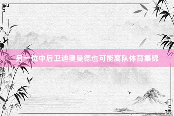 另一位中后卫迪奥曼德也可能离队体育集锦