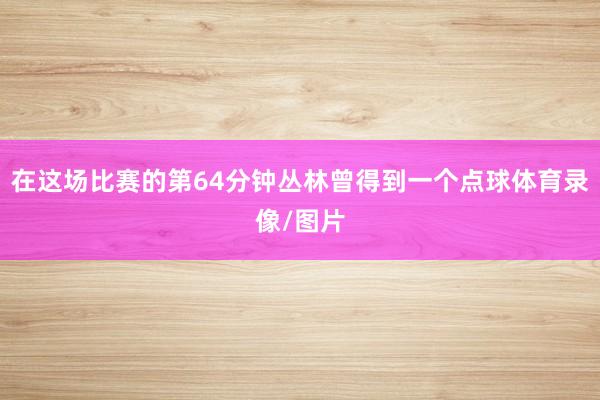 在这场比赛的第64分钟丛林曾得到一个点球体育录像/图片