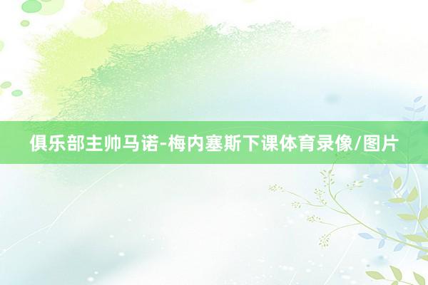 俱乐部主帅马诺-梅内塞斯下课体育录像/图片