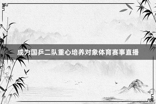 成为国乒二队重心培养对象体育赛事直播