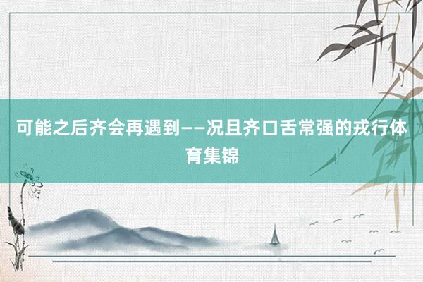 可能之后齐会再遇到——况且齐口舌常强的戎行体育集锦