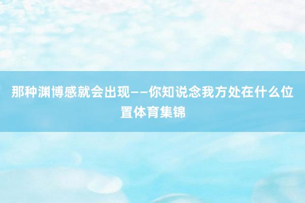 那种渊博感就会出现——你知说念我方处在什么位置体育集锦