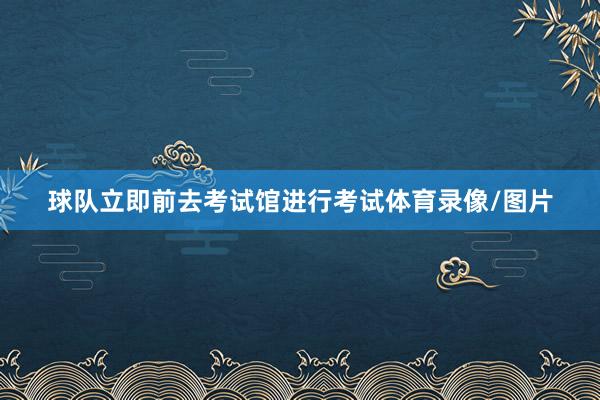 球队立即前去考试馆进行考试体育录像/图片