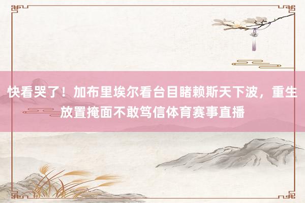 快看哭了！加布里埃尔看台目睹赖斯天下波，重生放置掩面不敢笃信体育赛事直播