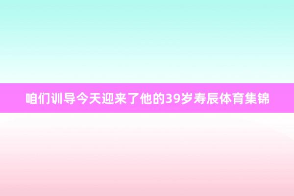 咱们训导今天迎来了他的39岁寿辰体育集锦