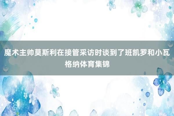 魔术主帅莫斯利在接管采访时谈到了班凯罗和小瓦格纳体育集锦