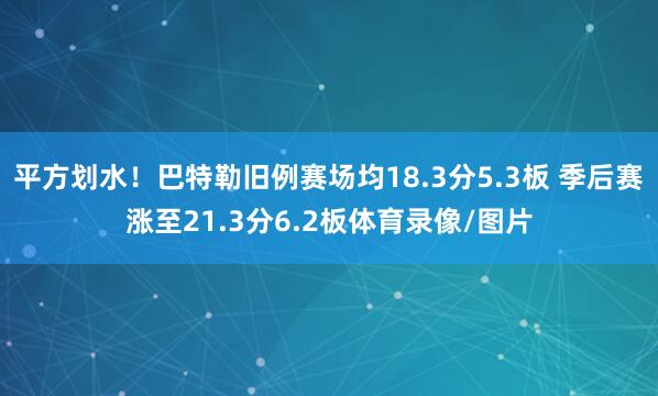 平方划水！巴特勒旧例赛场均18.3分5.3板 季后赛涨至21.3分6.2板体育录像/图片