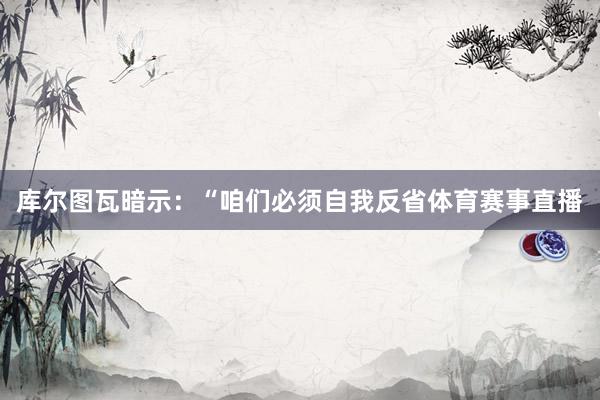 库尔图瓦暗示：“咱们必须自我反省体育赛事直播