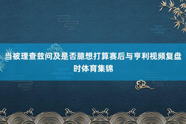 当被理查兹问及是否臆想打算赛后与亨利视频复盘时体育集锦