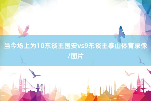 当今场上为10东谈主国安vs9东谈主泰山体育录像/图片