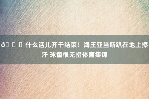 😅什么活儿齐干结束！海王亚当斯趴在地上擦汗 球童很无措体育集锦