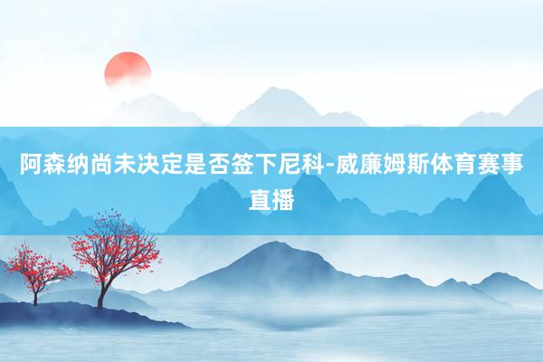阿森纳尚未决定是否签下尼科-威廉姆斯体育赛事直播
