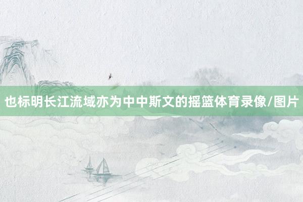 也标明长江流域亦为中中斯文的摇篮体育录像/图片