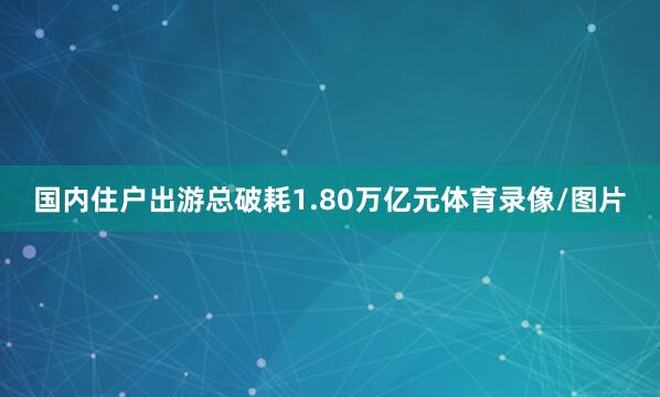 国内住户出游总破耗1.80万亿元体育录像/图片