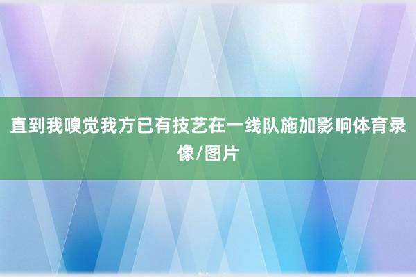直到我嗅觉我方已有技艺在一线队施加影响体育录像/图片