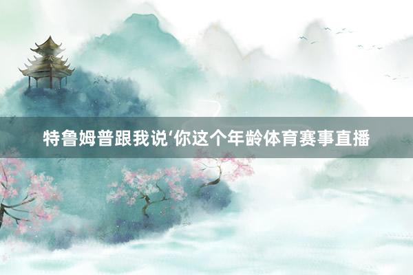 特鲁姆普跟我说‘你这个年龄体育赛事直播