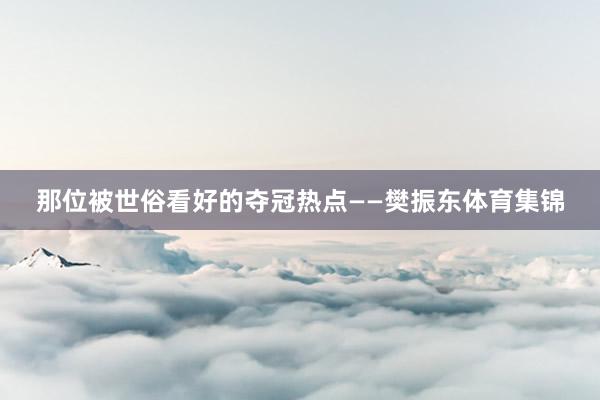 那位被世俗看好的夺冠热点——樊振东体育集锦