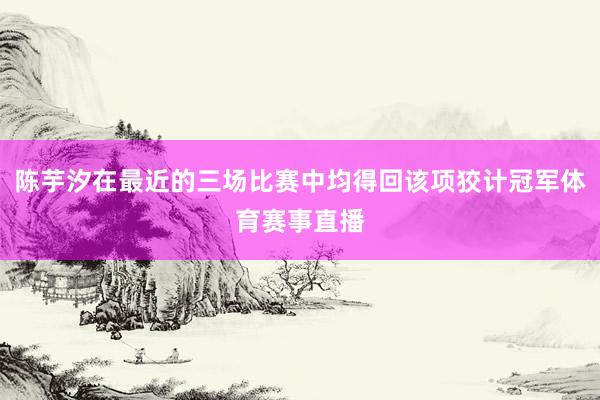 陈芋汐在最近的三场比赛中均得回该项狡计冠军体育赛事直播