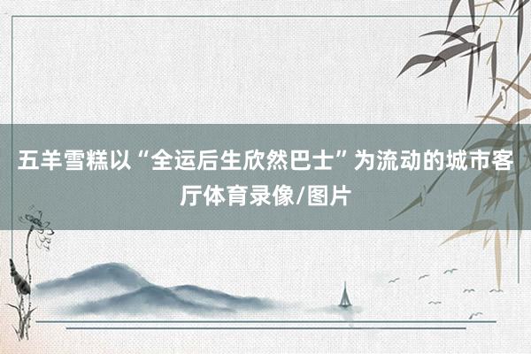 五羊雪糕以“全运后生欣然巴士”为流动的城市客厅体育录像/图片