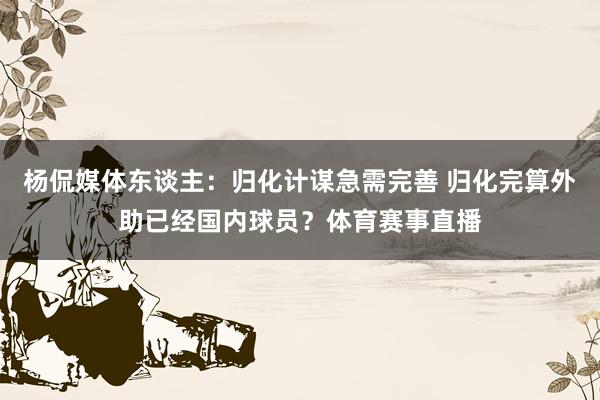杨侃媒体东谈主：归化计谋急需完善 归化完算外助已经国内球员？体育赛事直播
