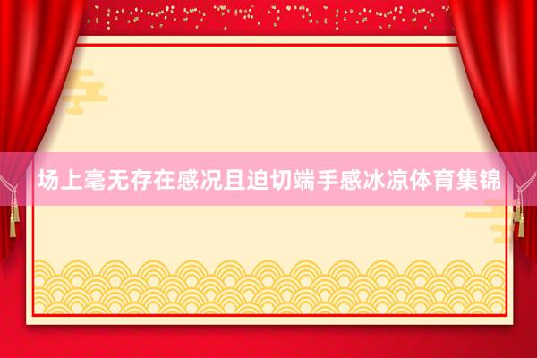 场上毫无存在感况且迫切端手感冰凉体育集锦