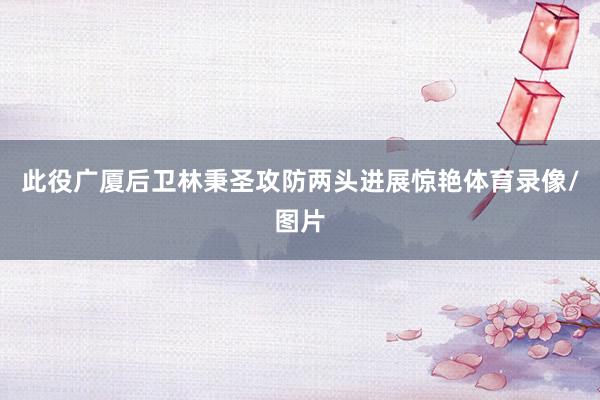 此役广厦后卫林秉圣攻防两头进展惊艳体育录像/图片