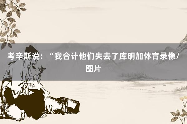 考辛斯说：“我合计他们失去了库明加体育录像/图片