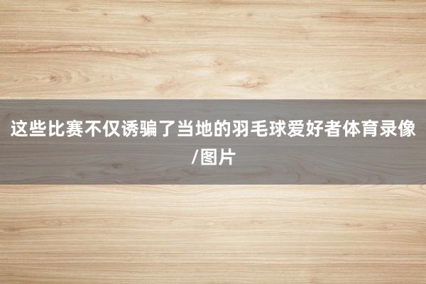 这些比赛不仅诱骗了当地的羽毛球爱好者体育录像/图片