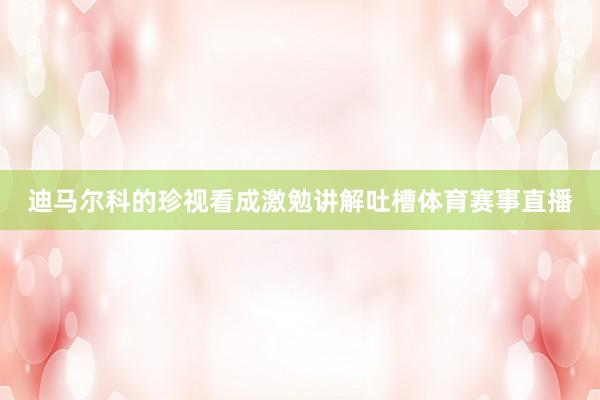 迪马尔科的珍视看成激勉讲解吐槽体育赛事直播