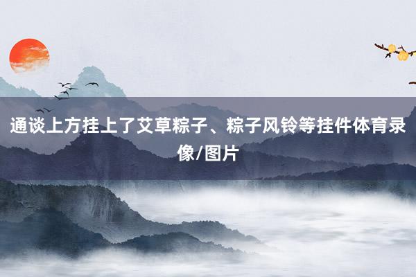 通谈上方挂上了艾草粽子、粽子风铃等挂件体育录像/图片
