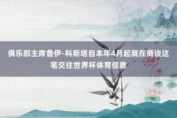俱乐部主席鲁伊-科斯塔自本年4月起就在商谈这笔交往世界杯体育信息