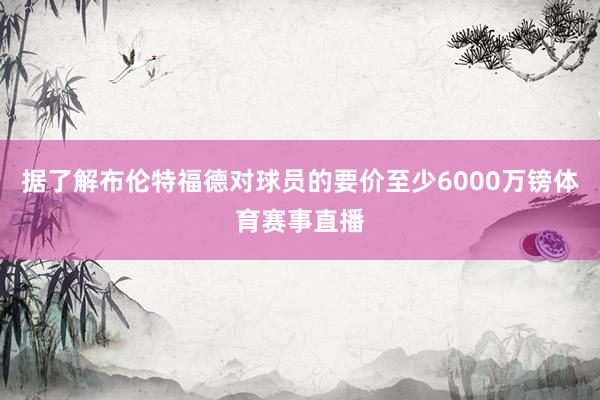 据了解布伦特福德对球员的要价至少6000万镑体育赛事直播