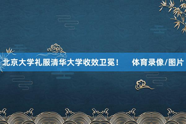 北京大学礼服清华大学收效卫冕！    体育录像/图片