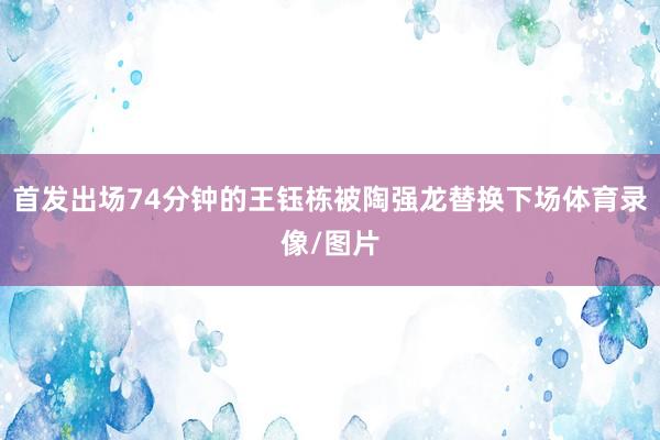 首发出场74分钟的王钰栋被陶强龙替换下场体育录像/图片