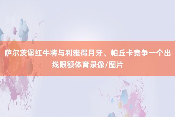 萨尔茨堡红牛将与利雅得月牙、帕丘卡竞争一个出线限额体育录像/图片