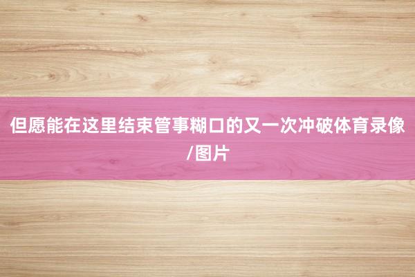 但愿能在这里结束管事糊口的又一次冲破体育录像/图片