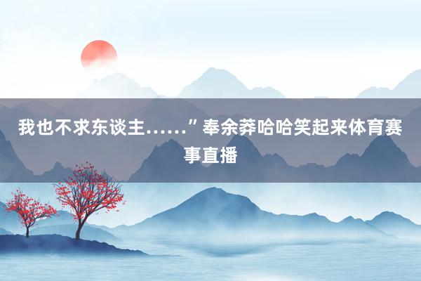 我也不求东谈主……”奉余莽哈哈笑起来体育赛事直播